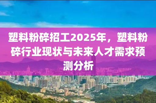 塑料粉碎招工2025年，塑料粉碎行業(yè)現(xiàn)狀與未來(lái)人才需求預(yù)測(cè)分析