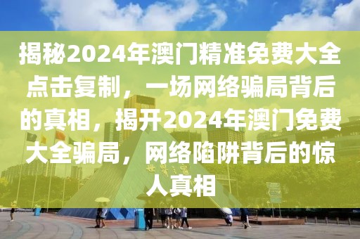 揭秘2024年澳門精準免費大全點擊復制，一場網(wǎng)絡(luò)騙局背后的真相，揭開2024年澳門免費大全騙局，網(wǎng)絡(luò)陷阱背后的驚人真相