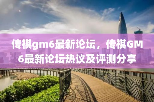 傳祺gm6最新論壇，傳祺GM6最新論壇熱議及評測分享