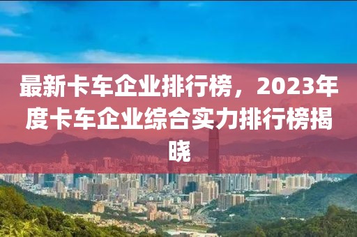 最新卡車企業(yè)排行榜，2023年度卡車企業(yè)綜合實(shí)力排行榜揭曉