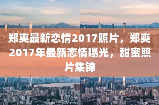 鄭爽最新戀情2017照片，鄭爽2017年最新戀情曝光，甜蜜照片集錦