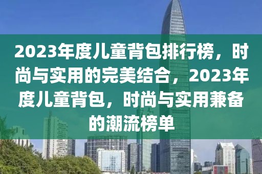 2023年度兒童背包排行榜，時(shí)尚與實(shí)用的完美結(jié)合，2023年度兒童背包，時(shí)尚與實(shí)用兼?zhèn)涞某绷靼駟? title=