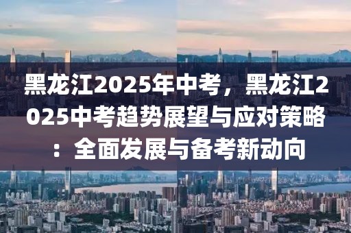 黑龍江2025年中考，黑龍江2025中考趨勢展望與應(yīng)對策略：全面發(fā)展與備考新動向