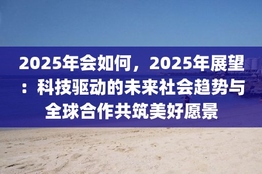 2025年會(huì)如何，2025年展望：科技驅(qū)動(dòng)的未來(lái)社會(huì)趨勢(shì)與全球合作共筑美好愿景