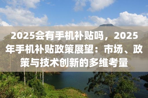 2025會(huì)有手機(jī)補(bǔ)貼嗎，2025年手機(jī)補(bǔ)貼政策展望：市場(chǎng)、政策與技術(shù)創(chuàng)新的多維考量