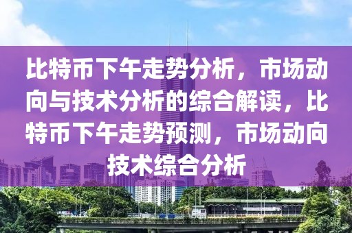 比特幣下午走勢分析，市場動向與技術分析的綜合解讀，比特幣下午走勢預測，市場動向技術綜合分析