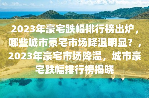 2023年豪宅跌幅排行榜出爐，哪些城市豪宅市場(chǎng)降溫明顯？，2023年豪宅市場(chǎng)降溫，城市豪宅跌幅排行榜揭曉