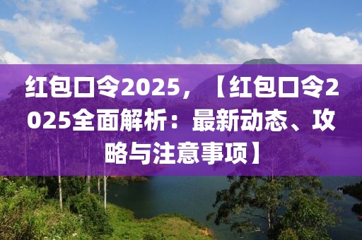 紅包口令2025，【紅包口令2025全面解析：最新動(dòng)態(tài)、攻略與注意事項(xiàng)】