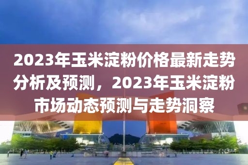 2023年玉米淀粉價(jià)格最新走勢分析及預(yù)測，2023年玉米淀粉市場動(dòng)態(tài)預(yù)測與走勢洞察