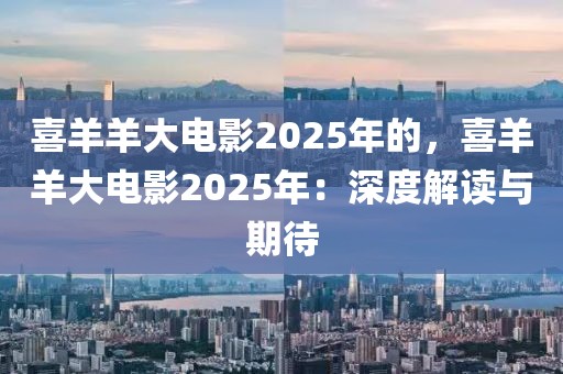 喜羊羊大電影2025年的，喜羊羊大電影2025年：深度解讀與期待