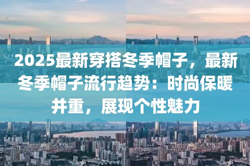 2025最新穿搭冬季帽子，最新冬季帽子流行趨勢：時尚保暖并重，展現(xiàn)個性魅力