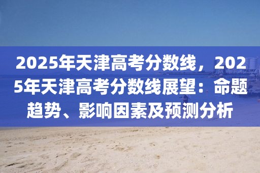 2025年天津高考分數(shù)線，2025年天津高考分數(shù)線展望：命題趨勢、影響因素及預(yù)測分析