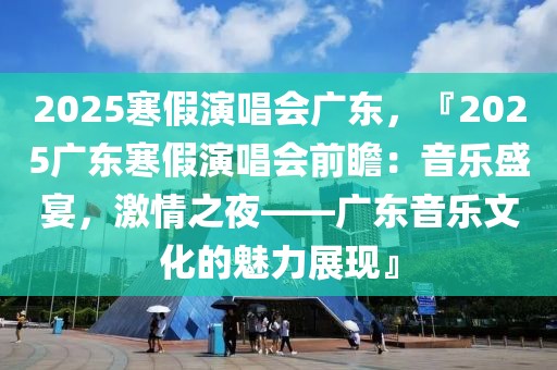 2025寒假演唱會廣東，『2025廣東寒假演唱會前瞻：音樂盛宴，激情之夜——廣東音樂文化的魅力展現(xiàn)』