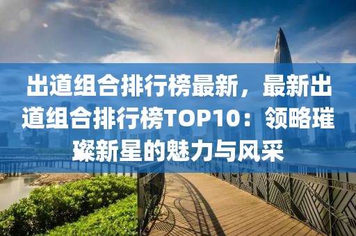 出道組合排行榜最新，最新出道組合排行榜TOP10：領(lǐng)略璀璨新星的魅力與風(fēng)采