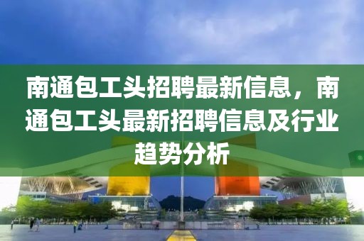 南通包工頭招聘最新信息，南通包工頭最新招聘信息及行業(yè)趨勢(shì)分析