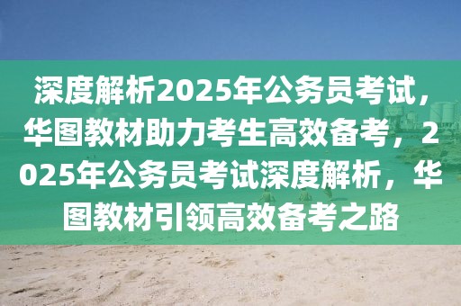 深度解析2025年公務(wù)員考試，華圖教材助力考生高效備考，2025年公務(wù)員考試深度解析，華圖教材引領(lǐng)高效備考之路