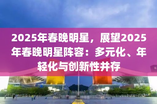 2025年春晚明星，展望2025年春晚明星陣容：多元化、年輕化與創(chuàng)新性并存