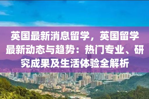 英國最新消息留學，英國留學最新動態(tài)與趨勢：熱門專業(yè)、研究成果及生活體驗全解析