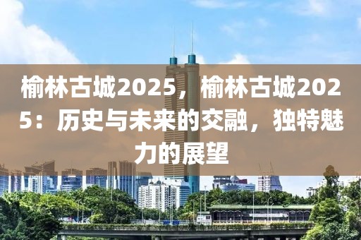 榆林古城2025，榆林古城2025：歷史與未來的交融，獨特魅力的展望