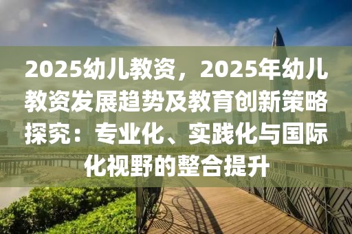 2025幼兒教資，2025年幼兒教資發(fā)展趨勢及教育創(chuàng)新策略探究：專業(yè)化、實踐化與國際化視野的整合提升