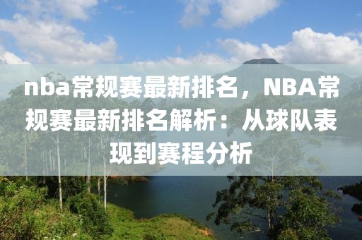 nba常規(guī)賽最新排名，NBA常規(guī)賽最新排名解析：從球隊(duì)表現(xiàn)到賽程分析