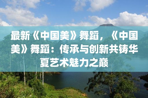 最新《中國美》舞蹈，《中國美》舞蹈：傳承與創(chuàng)新共鑄華夏藝術(shù)魅力之巔