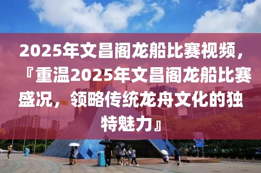 2025年文昌閣龍船比賽視頻，『重溫2025年文昌閣龍船比賽盛況，領(lǐng)略傳統(tǒng)龍舟文化的獨(dú)特魅力』