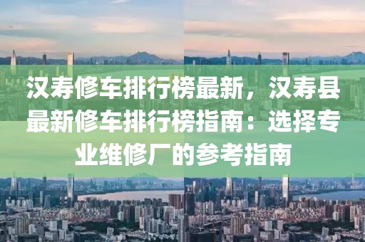 漢壽修車排行榜最新，漢壽縣最新修車排行榜指南：選擇專業(yè)維修廠的參考指南