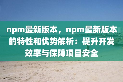 npm最新版本，npm最新版本的特性和優(yōu)勢解析：提升開發(fā)效率與保障項目安全