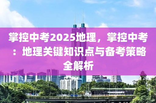 掌控中考2025地理，掌控中考：地理關鍵知識點與備考策略全解析