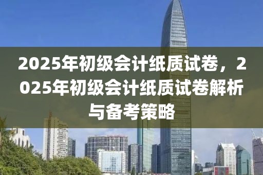 2025年初級會計紙質(zhì)試卷，2025年初級會計紙質(zhì)試卷解析與備考策略