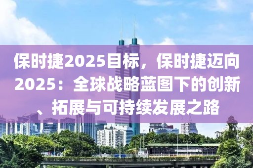 保時捷2025目標，保時捷邁向2025：全球戰(zhàn)略藍圖下的創(chuàng)新、拓展與可持續(xù)發(fā)展之路