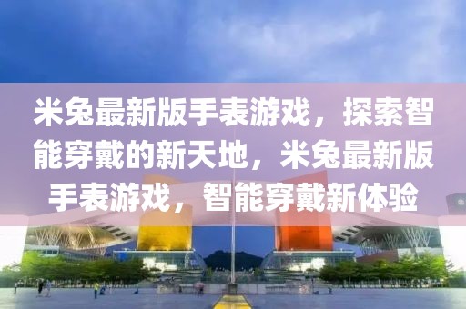 米兔最新版手表游戲，探索智能穿戴的新天地，米兔最新版手表游戲，智能穿戴新體驗