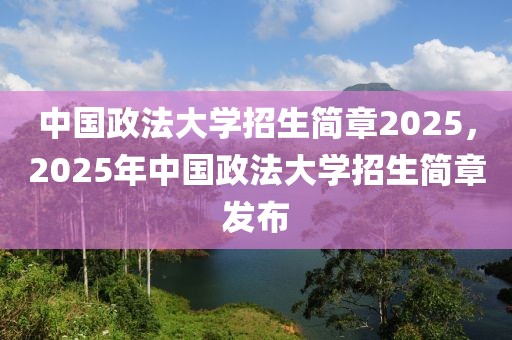 中國政法大學(xué)招生簡(jiǎn)章2025，2025年中國政法大學(xué)招生簡(jiǎn)章發(fā)布