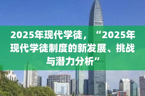 2025年現(xiàn)代學(xué)徒，“2025年現(xiàn)代學(xué)徒制度的新發(fā)展、挑戰(zhàn)與潛力分析”