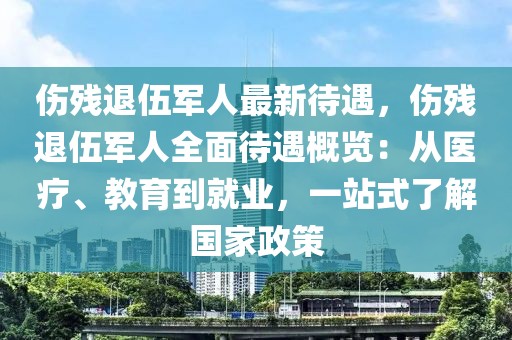 傷殘退伍軍人最新待遇，傷殘退伍軍人全面待遇概覽：從醫(yī)療、教育到就業(yè)，一站式了解國家政策