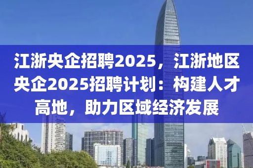 江浙央企招聘2025，江浙地區(qū)央企2025招聘計(jì)劃：構(gòu)建人才高地，助力區(qū)域經(jīng)濟(jì)發(fā)展