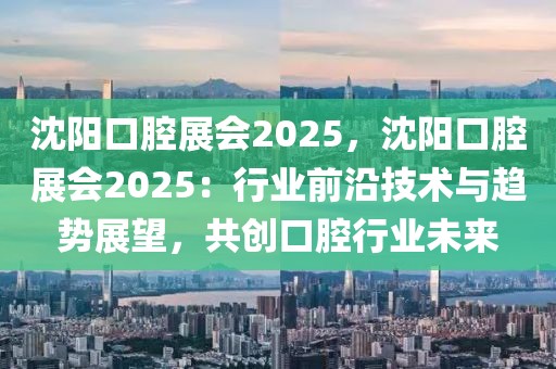 沈陽口腔展會2025，沈陽口腔展會2025：行業(yè)前沿技術與趨勢展望，共創(chuàng)口腔行業(yè)未來