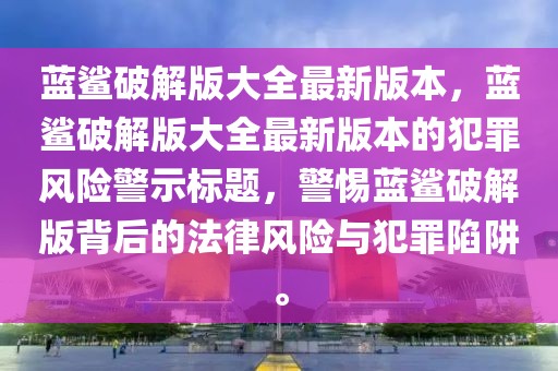 藍鯊破解版大全最新版本，藍鯊破解版大全最新版本的犯罪風險警示標題，警惕藍鯊破解版背后的法律風險與犯罪陷阱。