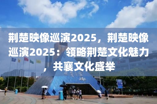 荊楚映像巡演2025，荊楚映像巡演2025：領略荊楚文化魅力，共襄文化盛舉