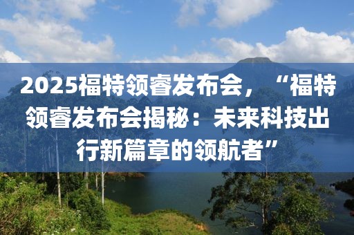 2025福特領(lǐng)睿發(fā)布會，“福特領(lǐng)睿發(fā)布會揭秘：未來科技出行新篇章的領(lǐng)航者”