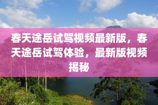 春天途岳試駕視頻最新版，春天途岳試駕體驗(yàn)，最新版視頻揭秘