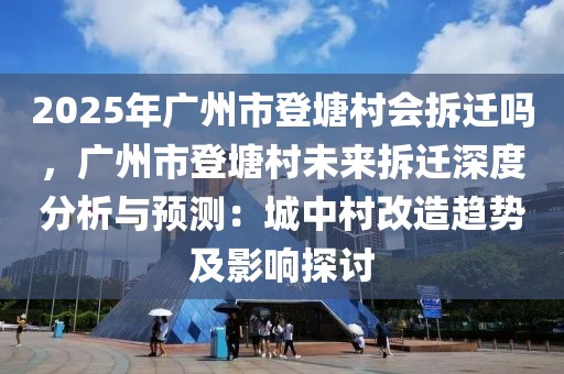 2025年廣州市登塘村會(huì)拆遷嗎，廣州市登塘村未來(lái)拆遷深度分析與預(yù)測(cè)：城中村改造趨勢(shì)及影響探討