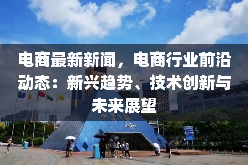 電商最新新聞，電商行業(yè)前沿動態(tài)：新興趨勢、技術創(chuàng)新與未來展望