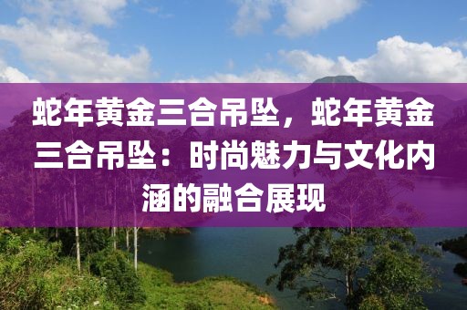 蛇年黃金三合吊墜，蛇年黃金三合吊墜：時尚魅力與文化內(nèi)涵的融合展現(xiàn)