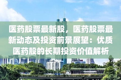 醫(yī)藥股票最新股，醫(yī)藥股票最新動(dòng)態(tài)及投資前景展望：優(yōu)質(zhì)醫(yī)藥股的長(zhǎng)期投資價(jià)值解析