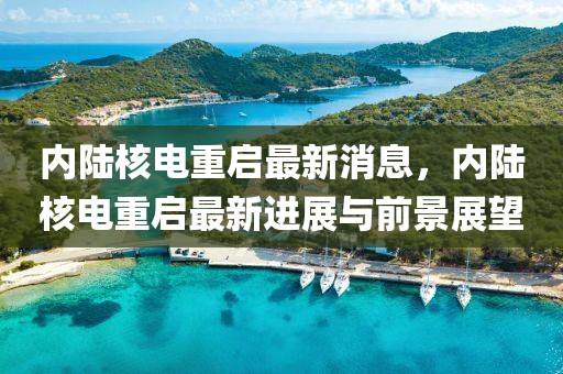 內(nèi)陸核電重啟最新消息，內(nèi)陸核電重啟最新進(jìn)展與前景展望