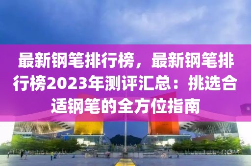 最新鋼筆排行榜，最新鋼筆排行榜2023年測(cè)評(píng)匯總：挑選合適鋼筆的全方位指南