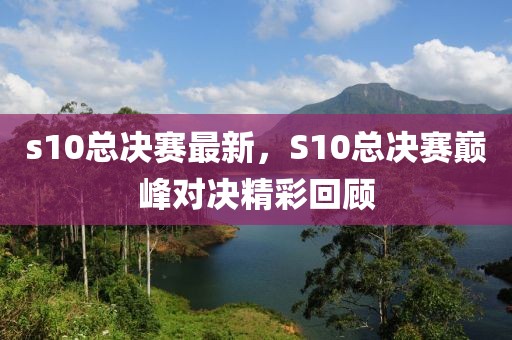 s10總決賽最新，S10總決賽巔峰對決精彩回顧