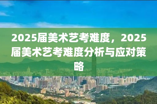 2025屆美術(shù)藝考難度，2025屆美術(shù)藝考難度分析與應(yīng)對策略